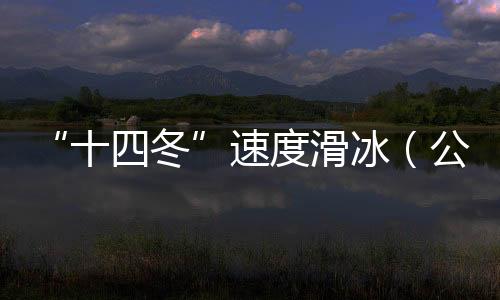 “十四冬”速度滑冰（公开组）进入最后一个比赛日 将发生8枚金牌