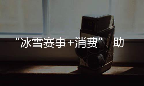 “冰雪赛事+消费” 助力北京国际消费中心城市建设