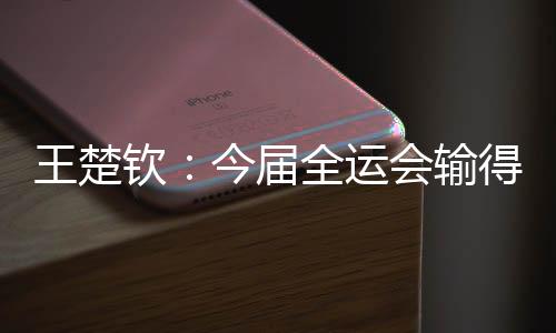 王楚钦:今届全运会输得没有遗憾 很高兴自己还在路上