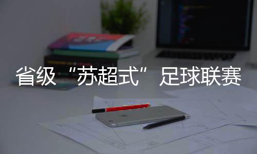 省级“苏超式”足球联赛持续扩容，多地创下现场观赛人数纪录