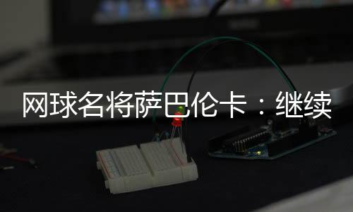网球名将萨巴伦卡：继续努力做郑钦文面前的那座山