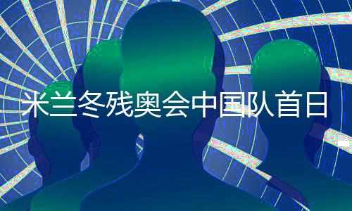 米兰冬残奥会中国队首日连夺两金 已创境外参赛最佳成绩