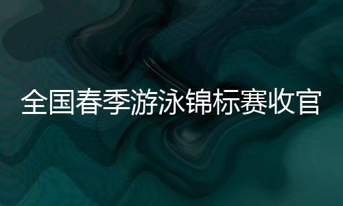 全国春季游泳锦标赛收官 中国泳坛新周期迎新气象