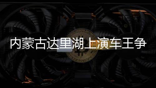 内蒙古达里湖上演车王争霸 数百辆越野车冰面画“龍”