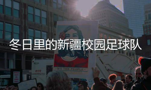 冬日里的新疆校园足球队:在冰天雪地里点燃“足球梦”