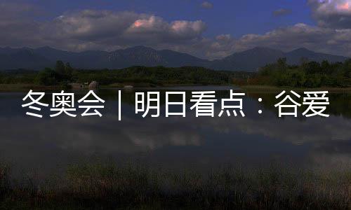 冬奥会｜明日看点：谷爱凌携手队友冲击中国军团首金