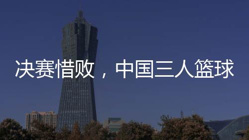 决赛惜败，中国三人篮球男队仍创亚洲杯最佳战绩