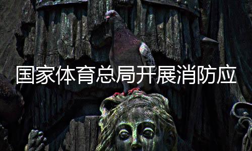 国家体育总局开展消防应急演练筑牢安全“防火墙”