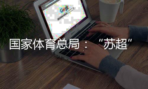 国家体育总局：“苏超”带动江苏全域多场景消费380亿元