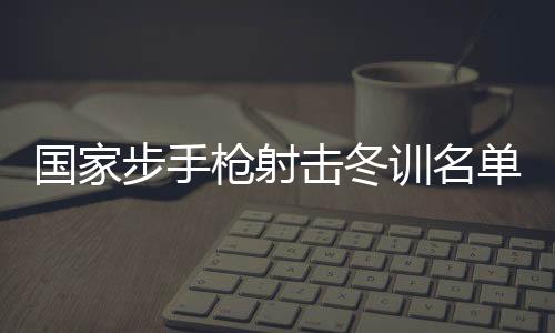 国家步手枪射击冬训名单公布 东京奥运会冠军杨倩回归