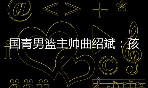 国青男篮主帅曲绍斌：孩子们顶住压力完成了任务