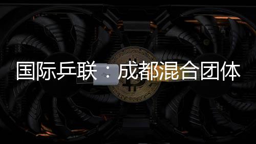 国际乒联：成都混合团体世界杯开启了乒乓球“新纪元”