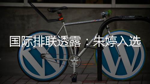 国际排联透露：朱婷入选中国女排世联赛23人名单