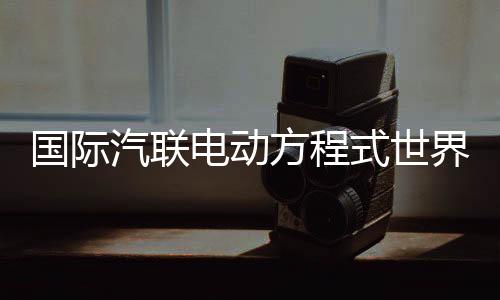 国际汽联电动方程式世界锦标赛时隔五年重返中国
