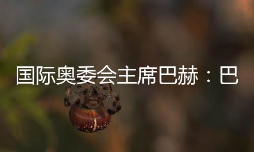 国际奥委会主席巴赫：巴黎奥运会准备工作进展很顺利