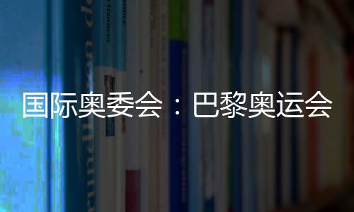 国际奥委会：巴黎奥运会已准备就绪 筹备工作一切顺利