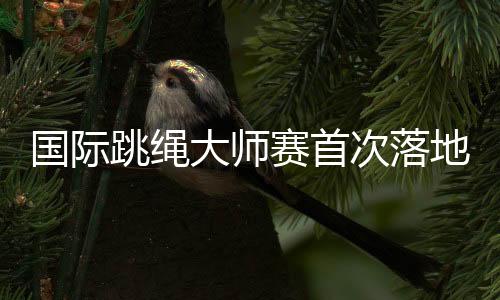 国际跳绳大师赛首次落地中国 助力上海打造全球著名体育城市