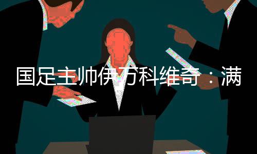 国足主帅伊万科维奇：满意球队前五轮表现 争取进入世预赛下一阶段