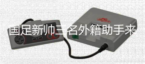 国足新帅三名外籍助手来华 中超首轮开始全面考察国脚