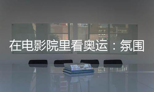 在电影院里看奥运：氛围感满分 解锁体育消费新场景