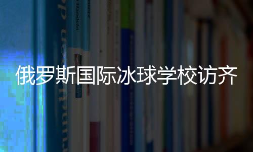 俄罗斯国际冰球访齐齐哈尔将陆续开展多项国际合作