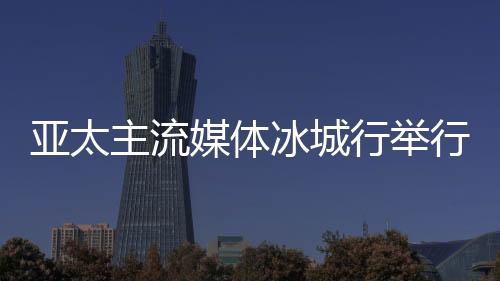 亚太主流媒体冰城行举行 14国主流媒体提前探访“亚冬会”