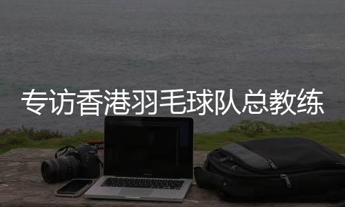 专访香港羽毛球队总教练：比全运像开盲盒，有惊喜也有“惊吓”