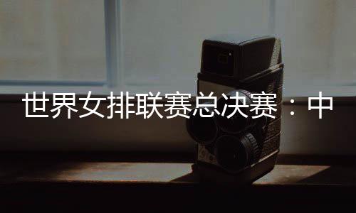 世界女排联赛总决赛：中国女排将战日本队