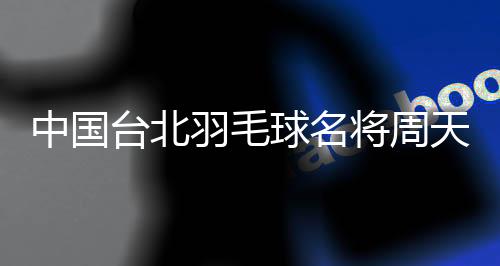 中国台北羽毛球名将周天成:希望成为鼓舞他人的榜样
