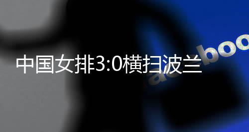 中国女排3:0横扫波兰队 四战全胜结束世联赛中国香港站赛事