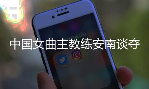 中国女曲主教练安南谈夺冠后打算:先睡一整周再说