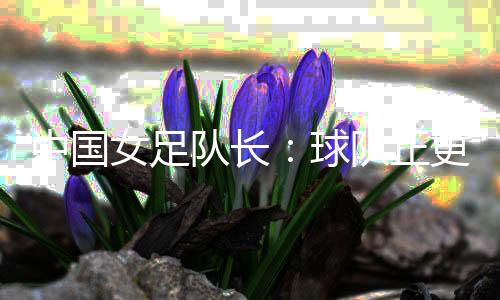 中国女足队长:球队正更新换代 亚洲杯半决赛有信心