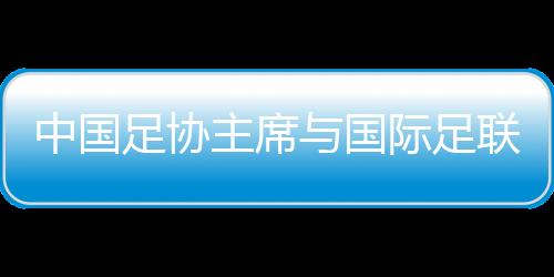 中国足协主席与国际足联主席会面 希望承办更多青少年国际赛事