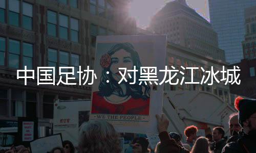 中国足协：对黑龙江冰城足球俱乐部队予以通报批评