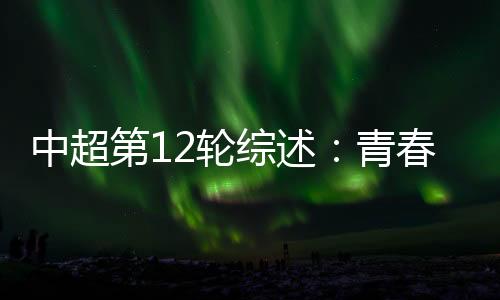 中超第12轮综述：青春风暴再度上演 申花继续领跑中超
