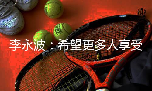 李永波：希望更多人享受羽毛球带给我们的快乐和健康