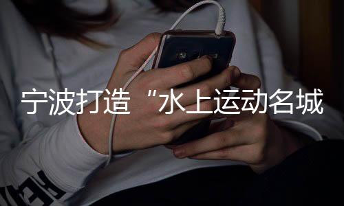 宁波打造“水上运动名城” 世帆联主席：为中国帆船发展提振信心