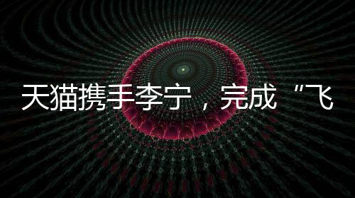 天猫携手李宁，完成“飞向米兰”的完整叙事
