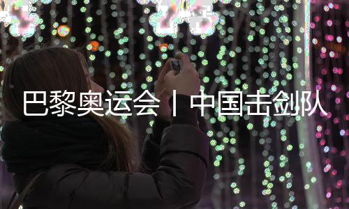 巴黎奥运会丨中国击剑队花剑项目奥运参赛名单基本确定