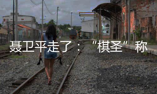 聂卫平走了：“棋圣”称号让他得意几十年，也不安几十年