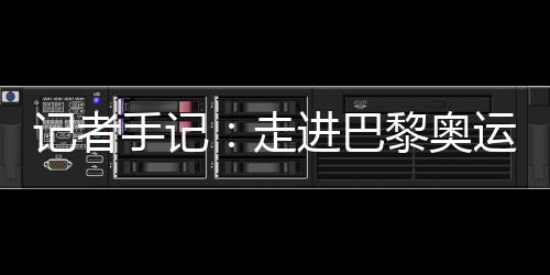 记者手记:走进巴黎奥运村 感受奥林匹克理想跨越百年