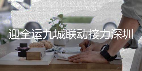 迎全运九城联动接力深圳站举行 李晓霞王懿律助阵