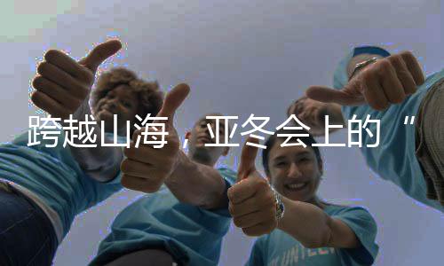 跨越山海,亚冬会上的“南腔北调”见证冰雪运动热力十足!