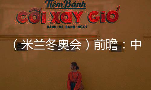 （米兰冬奥会）前瞻：中国精“冰”强将力争新突破