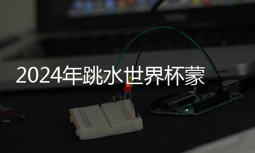 2024年跳水世界杯蒙特利尔站：中国队9金收官