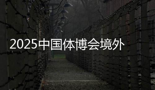 2025中国体博会境外VIP买家意向采购金额超9000万美元